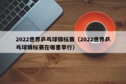 2022世界乒乓球锦标赛（2022世界乒乓球锦标赛在哪里举行）