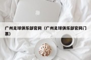 广州足球俱乐部官网（广州足球俱乐部官网门票）